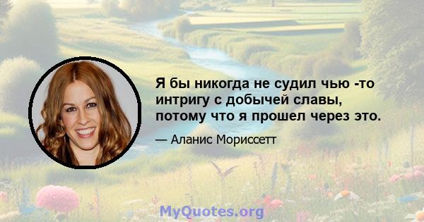 Я бы никогда не судил чью -то интригу с добычей славы, потому что я прошел через это.