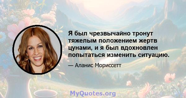 Я был чрезвычайно тронут тяжелым положением жертв цунами, и я был вдохновлен попытаться изменить ситуацию.