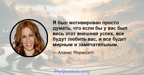 Я был мотивирован просто думать, что если бы у вас был весь этот внешний успех, все будут любить вас, и все будет мирным и замечательным.