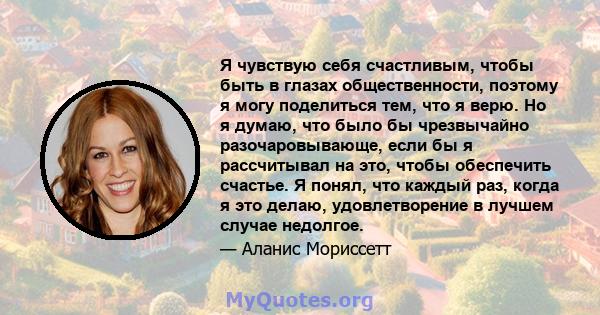 Я чувствую себя счастливым, чтобы быть в глазах общественности, поэтому я могу поделиться тем, что я верю. Но я думаю, что было бы чрезвычайно разочаровывающе, если бы я рассчитывал на это, чтобы обеспечить счастье. Я