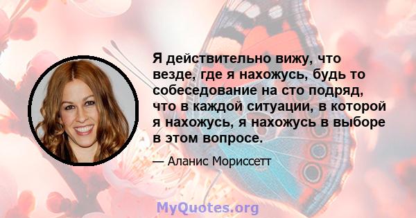 Я действительно вижу, что везде, где я нахожусь, будь то собеседование на сто подряд, что в каждой ситуации, в которой я нахожусь, я нахожусь в выборе в этом вопросе.