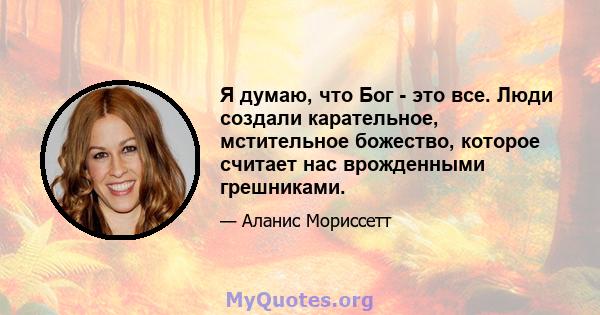 Я думаю, что Бог - это все. Люди создали карательное, мстительное божество, которое считает нас врожденными грешниками.