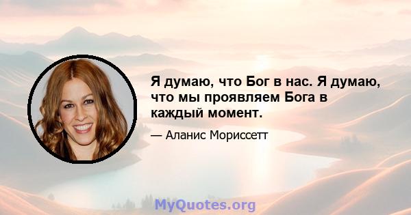 Я думаю, что Бог в нас. Я думаю, что мы проявляем Бога в каждый момент.