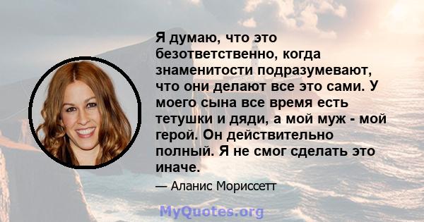 Я думаю, что это безответственно, когда знаменитости подразумевают, что они делают все это сами. У моего сына все время есть тетушки и дяди, а мой муж - мой герой. Он действительно полный. Я не смог сделать это иначе.