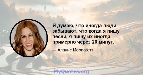 Я думаю, что иногда люди забывают, что когда я пишу песни, я пишу их иногда примерно через 20 минут.