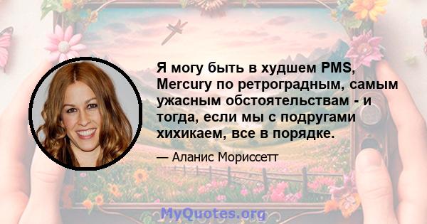 Я могу быть в худшем PMS, Mercury по ретроградным, самым ужасным обстоятельствам - и тогда, если мы с подругами хихикаем, все в порядке.