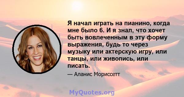 Я начал играть на пианино, когда мне было 6. И я знал, что хочет быть вовлеченным в эту форму выражения, будь то через музыку или актерскую игру, или танцы, или живопись, или писать.