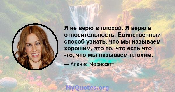 Я не верю в плохой. Я верю в относительность. Единственный способ узнать, что мы называем хорошим, это то, что есть что -то, что мы называем плохим.