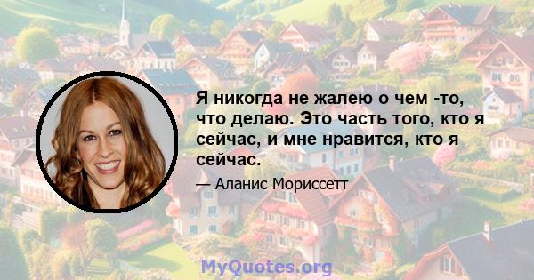 Я никогда не жалею о чем -то, что делаю. Это часть того, кто я сейчас, и мне нравится, кто я сейчас.