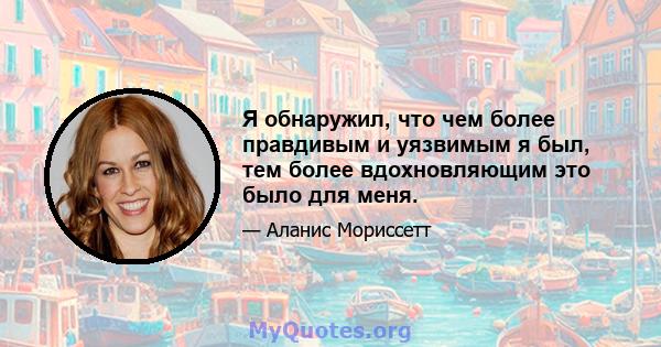 Я обнаружил, что чем более правдивым и уязвимым я был, тем более вдохновляющим это было для меня.