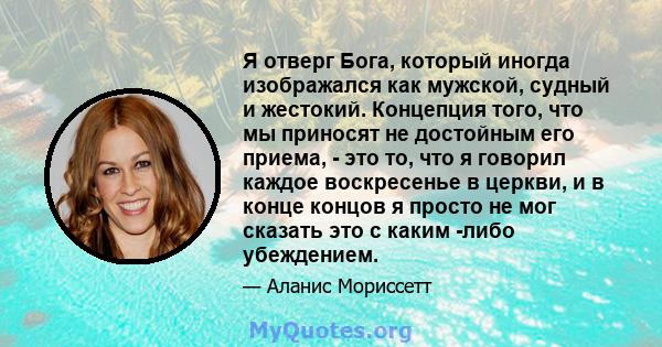 Я отверг Бога, который иногда изображался как мужской, судный и жестокий. Концепция того, что мы приносят не достойным его приема, - это то, что я говорил каждое воскресенье в церкви, и в конце концов я просто не мог