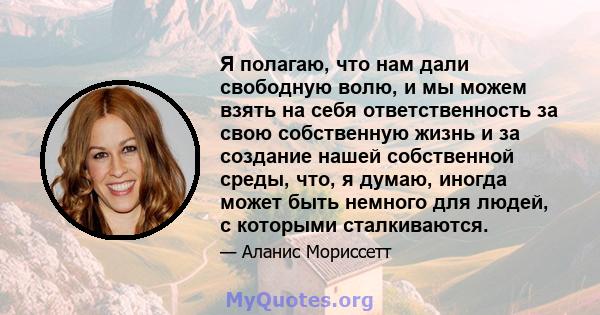 Я полагаю, что нам дали свободную волю, и мы можем взять на себя ответственность за свою собственную жизнь и за создание нашей собственной среды, что, я думаю, иногда может быть немного для людей, с которыми