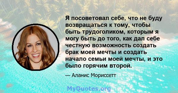 Я посоветовал себе, что не буду возвращаться к тому, чтобы быть трудоголиком, которым я могу быть до того, как дал себе честную возможность создать брак моей мечты и создать начало семьи моей мечты, и это было горячим