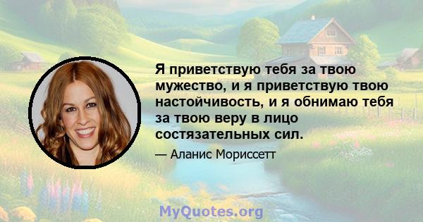 Я приветствую тебя за твою мужество, и я приветствую твою настойчивость, и я обнимаю тебя за твою веру в лицо состязательных сил.