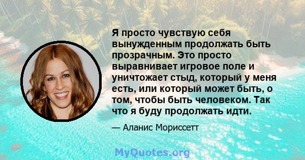 Я просто чувствую себя вынужденным продолжать быть прозрачным. Это просто выравнивает игровое поле и уничтожает стыд, который у меня есть, или который может быть, о том, чтобы быть человеком. Так что я буду продолжать