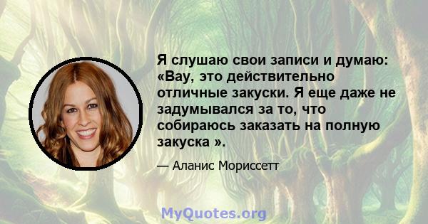 Я слушаю свои записи и думаю: «Вау, это действительно отличные закуски. Я еще даже не задумывался за то, что собираюсь заказать на полную закуска ».