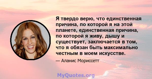 Я твердо верю, что единственная причина, по которой я на этой планете, единственная причина, по которой я живу, дышу и существует, заключается в том, что я обязан быть максимально честным в моем искусстве.