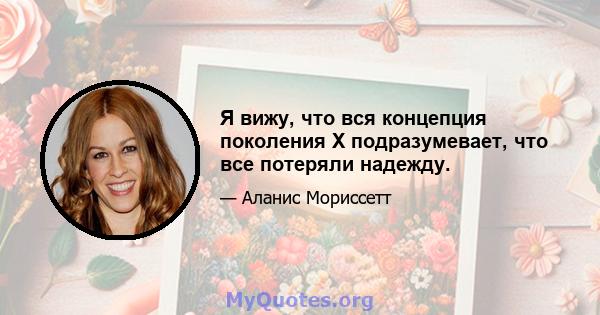 Я вижу, что вся концепция поколения X подразумевает, что все потеряли надежду.