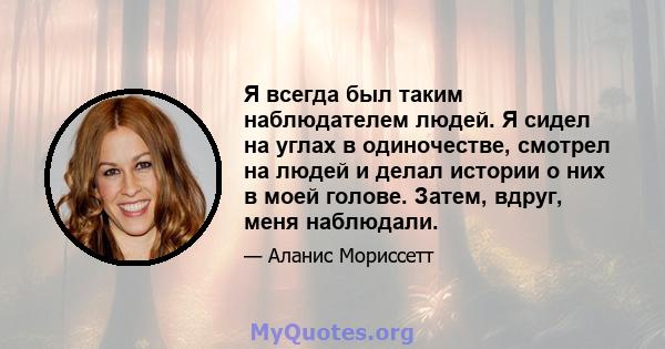 Я всегда был таким наблюдателем людей. Я сидел на углах в одиночестве, смотрел на людей и делал истории о них в моей голове. Затем, вдруг, меня наблюдали.