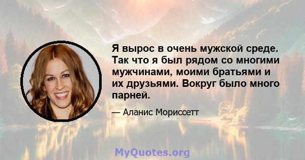 Я вырос в очень мужской среде. Так что я был рядом со многими мужчинами, моими братьями и их друзьями. Вокруг было много парней.