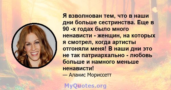 Я взволнован тем, что в наши дни больше сестринства. Еще в 90 -х годах было много ненависти - женщин, на которых я смотрел, когда артисты отгоняли меня! В наши дни это не так патриархально - любовь больше и намного