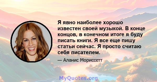 Я явно наиболее хорошо известен своей музыкой. В конце концов, в конечном итоге я буду писать книги. Я все еще пишу статьи сейчас. Я просто считаю себя писателем.