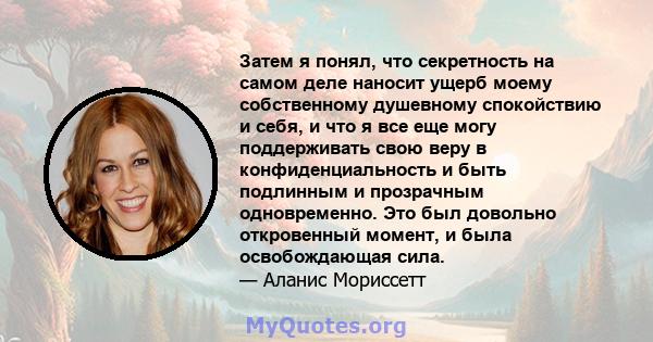 Затем я понял, что секретность на самом деле наносит ущерб моему собственному душевному спокойствию и себя, и что я все еще могу поддерживать свою веру в конфиденциальность и быть подлинным и прозрачным одновременно.