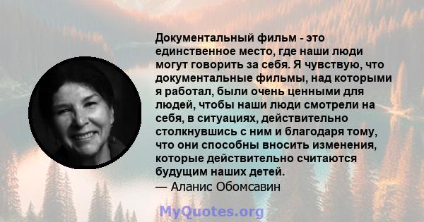 Документальный фильм - это единственное место, где наши люди могут говорить за себя. Я чувствую, что документальные фильмы, над которыми я работал, были очень ценными для людей, чтобы наши люди смотрели на себя, в