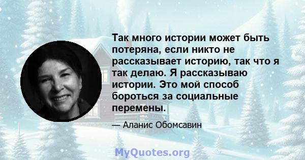 Так много истории может быть потеряна, если никто не рассказывает историю, так что я так делаю. Я рассказываю истории. Это мой способ бороться за социальные перемены.