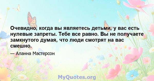 Очевидно, когда вы являетесь детьми, у вас есть нулевые запреты. Тебе все равно. Вы не получаете замкнутого думая, что люди смотрят на вас смешно.