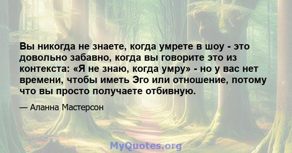 Вы никогда не знаете, когда умрете в шоу - это довольно забавно, когда вы говорите это из контекста: «Я не знаю, когда умру» - но у вас нет времени, чтобы иметь Эго или отношение, потому что вы просто получаете отбивную.