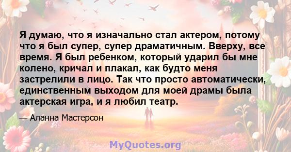 Я думаю, что я изначально стал актером, потому что я был супер, супер драматичным. Вверху, все время. Я был ребенком, который ударил бы мне колено, кричал и плакал, как будто меня застрелили в лицо. Так что просто