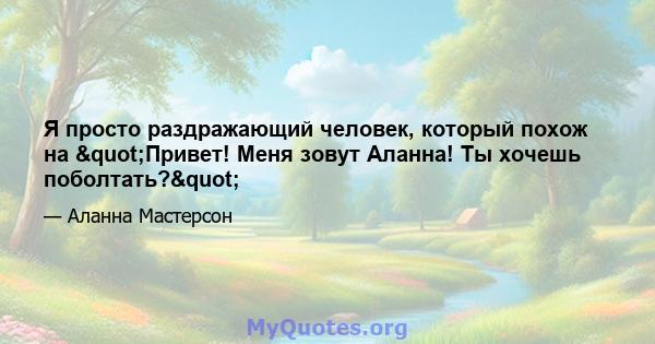 Я просто раздражающий человек, который похож на "Привет! Меня зовут Аланна! Ты хочешь поболтать?"