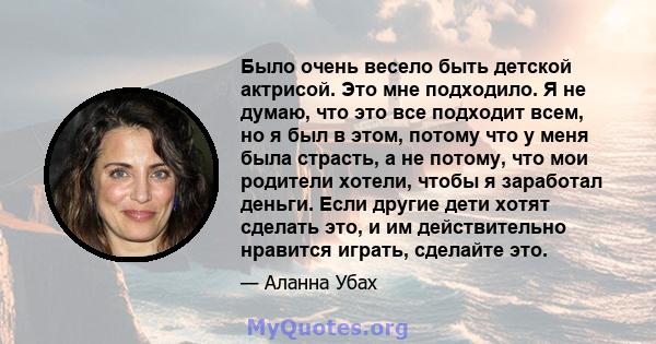 Было очень весело быть детской актрисой. Это мне подходило. Я не думаю, что это все подходит всем, но я был в этом, потому что у меня была страсть, а не потому, что мои родители хотели, чтобы я заработал деньги. Если