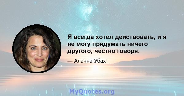 Я всегда хотел действовать, и я не могу придумать ничего другого, честно говоря.