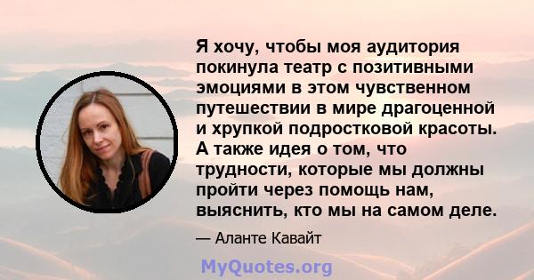 Я хочу, чтобы моя аудитория покинула театр с позитивными эмоциями в этом чувственном путешествии в мире драгоценной и хрупкой подростковой красоты. А также идея о том, что трудности, которые мы должны пройти через