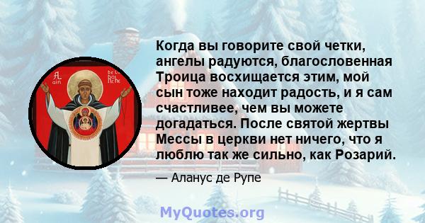 Когда вы говорите свой четки, ангелы радуются, благословенная Троица восхищается этим, мой сын тоже находит радость, и я сам счастливее, чем вы можете догадаться. После святой жертвы Мессы в церкви нет ничего, что я