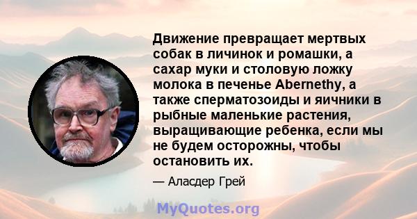 Движение превращает мертвых собак в личинок и ромашки, а сахар муки и столовую ложку молока в печенье Abernethy, а также сперматозоиды и яичники в рыбные маленькие растения, выращивающие ребенка, если мы не будем