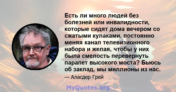 Есть ли много людей без болезней или инвалидности, которые сидят дома вечером со сжатыми кулаками, постоянно меняя канал телевизионного набора и желая, чтобы у них была смелость перевернуть парапет высокого моста? Бьюсь 