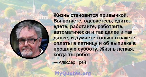 Жизнь становится привычкой. Вы встаете, одеваетесь, едите, едете, работайте, работайте, автоматически и так далее и так далее, и думаете только о пакете оплаты в пятницу и об выпивке в прошлую субботу. Жизнь легкая,