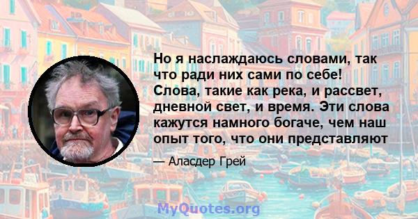 Но я наслаждаюсь словами, так что ради них сами по себе! Слова, такие как река, и рассвет, дневной свет, и время. Эти слова кажутся намного богаче, чем наш опыт того, что они представляют