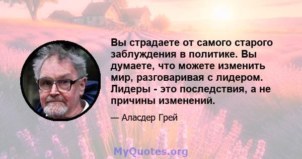 Вы страдаете от самого старого заблуждения в политике. Вы думаете, что можете изменить мир, разговаривая с лидером. Лидеры - это последствия, а не причины изменений.