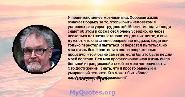 Я принимаю менее мрачный вид. Хорошая жизнь означает борьбу за то, чтобы быть человеком в условиях растущих трудностей. Многие молодые люди знают об этом и сражаются очень усердно, но через несколько лет жизнь