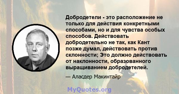 Добродетели - это расположение не только для действия конкретными способами, но и для чувства особых способов. Действовать добродетельно не так, как Кант позже думал, действовать против склонности; Это должно