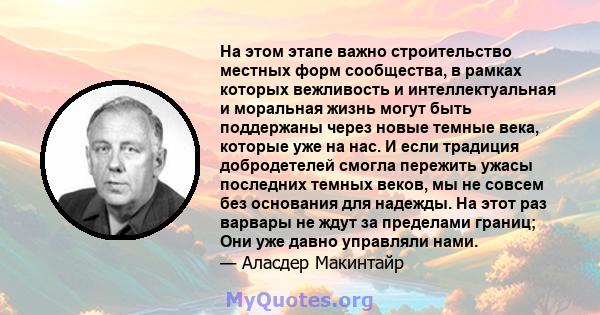 На этом этапе важно строительство местных форм сообщества, в рамках которых вежливость и интеллектуальная и моральная жизнь могут быть поддержаны через новые темные века, которые уже на нас. И если традиция добродетелей 