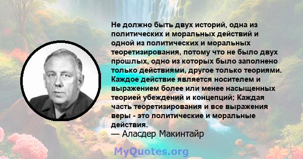 Не должно быть двух историй, одна из политических и моральных действий и одной из политических и моральных теоретизирования, потому что не было двух прошлых, одно из которых было заполнено только действиями, другое