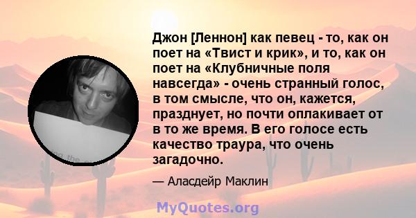 Джон [Леннон] как певец - то, как он поет на «Твист и крик», и то, как он поет на «Клубничные поля навсегда» - очень странный голос, в том смысле, что он, кажется, празднует, но почти оплакивает от в то же время. В его