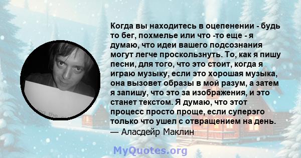 Когда вы находитесь в оцепенении - будь то бег, похмелье или что -то еще - я думаю, что идеи вашего подсознания могут легче проскользнуть. То, как я пишу песни, для того, что это стоит, когда я играю музыку, если это