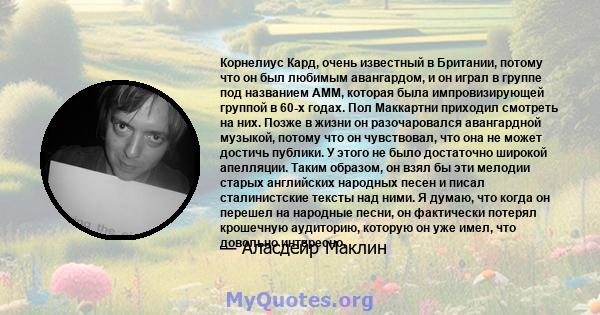 Корнелиус Кард, очень известный в Британии, потому что он был любимым авангардом, и он играл в группе под названием AMM, которая была импровизирующей группой в 60-х годах. Пол Маккартни приходил смотреть на них. Позже в 