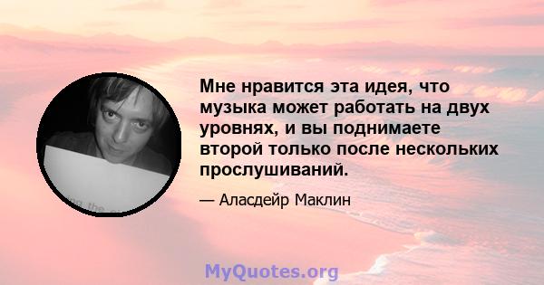 Мне нравится эта идея, что музыка может работать на двух уровнях, и вы поднимаете второй только после нескольких прослушиваний.